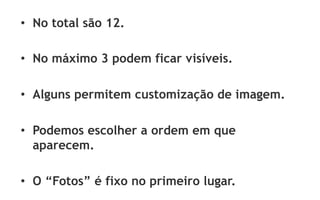 •  No total são 12.

•  No máximo 3 podem ficar visíveis.

•  Alguns permitem customização de imagem.

•  Podemos escolher a ordem em que
   aparecem.

•  O “Fotos” é fixo no primeiro lugar.
 