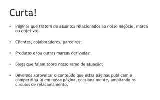 Curta!
•  Páginas que tratem de assuntos relacionados ao nosso negócio, marca
   ou objetivo;

•  Clientes, colaboradores, parceiros;

•  Produtos e/ou outras marcas derivadas;

•  Blogs que falam sobre nosso ramo de atuação;

•  Devemos aproveitar o conteúdo que estas páginas publicam e
   compartilhá-lo em nossa página, ocasionalmente, ampliando os
   círculos de relacionamento;
 