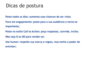 Dicas de postura

Poste todos os dias: aumenta suas chances de ser visto;

Foco em engajamento: poste para a sua audiência e torne-se
importante;

Poste no estilo Call to Action: peça respostas, convide, incite;

Não seja 8 ou 80 para vender-se;

Use humor: respeite sua marca e regras, mas tenha o poder de
entreter;
 