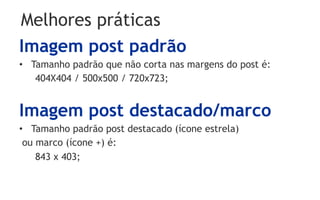 Melhores práticas
Imagem post padrão
•  Tamanho padrão que não corta nas margens do post é:
    404X404 / 500x500 / 720x723;


Imagem post destacado/marco
•  Tamanho padrão post destacado (ícone estrela)
 ou marco (ícone +) é:
    843 x 403;
 