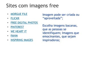 Sites com imagens free
•  MORGUE FILE           Imagem pode ser criada ou
•  FLICKR                “aproveitada”;
•  FREE DIGITAL PHOTOS
•  PINTEREST             Escolha imagens bacanas,
                         que as pessoas se
•  WE HEART IT
                         identifiquem; Imagens que
•  FAVIM                 emocinantes, que sejam
•  INSPIRING IMAGES      inspiradoras;
 