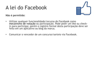A lei do Facebook
Não é permitido:

•  Utilizar qualquer funcionalidade/recurso do Facebook como
   mecanismo de votação ou participação. Pode pedir um like ou check-
   in para participar, porém o registro formal desta participação deve ser
   feito em um aplicativo ou blog da marca.

•  Comunicar o vencedor de um concurso/sorteio via Facebook.
 