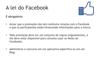 A lei do Facebook
É obrigatório:

•  Avisar que a promoção não tem nenhuma relação com o Facebook
   e que os participantes estão fornecendo informações para a marca.

•  Toda promoção deve ter um conjunto de regras (regulamento), e
   ele deve estar disponível para consulta (usar as Notas do
   Facebook).

•  Administrar o concurso em um aplicativo específico ou em um
   Blog.
 
