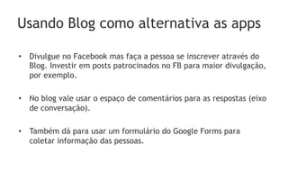 Usando Blog como alternativa as apps

•  Divulgue no Facebook mas faça a pessoa se inscrever através do
   Blog. Investir em posts patrocinados no FB para maior divulgação,
   por exemplo.

•  No blog vale usar o espaço de comentários para as respostas (eixo
   de conversação).

•  Também dá para usar um formulário do Google Forms para
   coletar informação das pessoas.
 