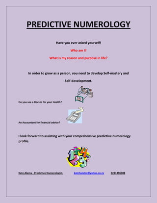PREDICTIVE NUMEROLOGY
                               Have you ever asked yourself!

                                           Who am I?

                          What is my reason and purpose in life?



        In order to grow as a person, you need to develop Self-mastery and

                                        Self-development.




Do you see a Doctor for your Health?




An Accountant for financial advice?



I look forward to assisting with your comprehensive predictive numerology
profile.




Kate Alama - Predictive Numerologist.        katchulator@yahoo.co.nz   0211396388
 