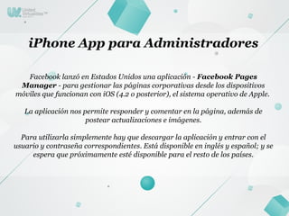 iPhone App para Administradores

   Facebook lanzó en Estados Unidos una aplicación - Facebook Pages
 Manager - para gestionar las páginas corporativas desde los dispositivos
móviles que funcionan con iOS (4.2 o posterior), el sistema operativo de Apple.

   La aplicación nos permite responder y comentar en la página, además de
                      postear actualizaciones e imágenes.

  Para utilizarla simplemente hay que descargar la aplicación y entrar con el
usuario y contraseña correspondientes. Está disponible en inglés y español; y se
     espera que próximamente esté disponible para el resto de los países.
 