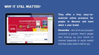 WHY IT STILL MATTER?
They offer a free, easy-to-
maintain online presence for
people to discover and learn
about a your brand.
Remember : Not all of your prospect
consumer is passive, there’s people
who looking up your brand on
internet (especially in social media)
and they really need to talk to you.
 