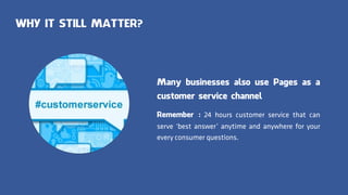 WHY IT STILL MATTER?
Many businesses also use Pages as a
customer service channel
Remember : 24 hours customer service that can
serve ‘best answer’ anytime and anywhere for your
every consumer questions.
 