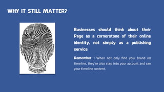 WHY IT STILL MATTER?
Businesses should think about their
Page as a cornerstone of their online
identity, not simply as a publishing
service
Remember : When not only ﬁnd your brand on
timeline, they’re also step into your account and see
your timeline content.
 