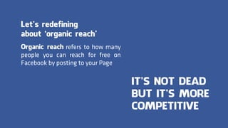 Organic reach refers to how many
people you can reach for free on
Facebook by posting to your Page
Let’s redefining
about ‘organic reach’
IT’S NOT DEAD
BUT IT’S MORE
COMPETITIVE
 