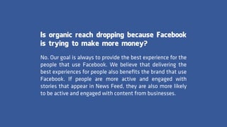 Is organic reach dropping because Facebook
is trying to make more money?
No. Our goal is always to provide the best experience for the
people that use Facebook. We believe that delivering the
best experiences for people also beneﬁts the brand that use
Facebook. If people are more active and engaged with
stories that appear in News Feed, they are also more likely
to be active and engaged with content from businesses.
 