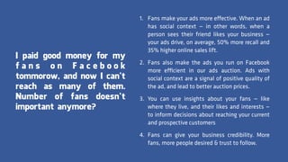 1. Fans make your ads more effective. When an ad
has social context — in other words, when a
person sees their friend likes your business —
your ads drive, on average, 50% more recall and
35% higher online sales lift.
2. Fans also make the ads you run on Facebook
more efficient in our ads auction. Ads with
social context are a signal of positive quality of
the ad, and lead to better auction prices.
3. You can use insights about your fans — like
where they live, and their likes and interests —
to inform decisions about reaching your current
and prospective customers
4. Fans can give your business credibility. More
fans, more people desired & trust to follow.
I paid good money for my
f a n s o n F a c e b o o k
tommorow, and now I can’t
reach as many of them.
Number of fans doesn’t
important anymore?
 