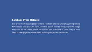 Facebook Press Release:
One of the main reasons people come to Facebook is to see what’s happening in their
News Feeds. Our goal with News Feed has always been to show people the things
they want to see. When people see content that’s relevant to them, they’re more
likely to be engaged with News Feed, including stories from businesses.
 