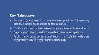 Key Takeaways
1. Facebook (social media) is still the best platform for two-way
communication. from brands to the audience
2. It’s cheaper than massive advertising, easy to maintain and free
3. Organic reach is not dead but newsfeed is more competitive
4. Publish only great content and boost it a little bit with post
engagement ads to trigger organic sharability
 