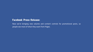 Facebook Press Release:
Now we’re bringing new volume and content controls for promotional posts, so
people see more of what they want from Pages.
 