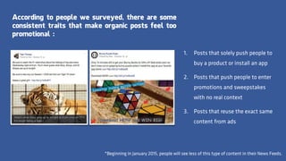 According to people we surveyed, there are some
consistent traits that make organic posts feel too
promotional :
*Beginning in January 2015, people will see less of this type of content in their News Feeds.
1. Posts that solely push people to
buy a product or install an app
2. Posts that push people to enter
promotions and sweepstakes
with no real context
3. Posts that reuse the exact same
content from ads
 