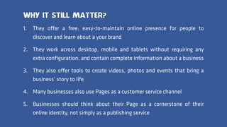 1. They offer a free, easy-to-maintain online presence for people to
discover and learn about a your brand
2. They work across desktop, mobile and tablets without requiring any
extra conﬁguration, and contain complete information about a business
3. They also offer tools to create videos, photos and events that bring a
business’ story to life
4. Many businesses also use Pages as a customer service channel
5. Businesses should think about their Page as a cornerstone of their
online identity, not simply as a publishing service
WHY IT STILL MATTER?
 