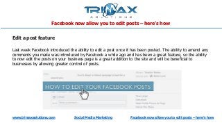 www.trimaxsolutions.com Social Media Marketing Facebook now allow you to edit posts – here’s how
Edit a post feature
Last week Facebook introduced the ability to edit a post once it has been posted. The ability to amend any
comments you make was introduced by Facebook a while ago and has been a great feature, so the ability
to now edit the posts on your business page is a great addition to the site and will be beneficial to
businesses by allowing greater control of posts.
Facebook now allow you to edit posts – here’s how
 