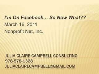 I’m On Facebook… So Now What??
March 16, 2011
Nonprofit Net, Inc.




JULIA CLAIRE CAMPBELL CONSULTING
978-578-1328
JULIACLAIRECAMPBELL@GMAIL.COM
 