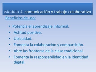 comunicación y trabajo colaborativo
Beneficios de uso:
• Potencia el aprendizaje informal.
• Actitud positiva.
• Ubicuidad.
• Fomenta la colaboración y compartición.
• Abre las fronteras de la clase tradicional.
• Fomenta la responsabilidad en la identidad
digital.
 