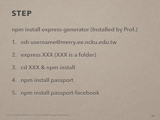 2014. By Deng Wei-Dai. For Social Web Design Workshop.
STEP
npm install express-generator (Installed by Prof.)
1. ssh username@merry.ee.ncku.edu.tw
2. express XXX (XXX is a folder)
3. cd XXX & npm install
4. npm install passport
5. npm install passport-facebook
37
 