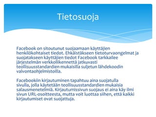 Facebook on sitoutunut suojaamaan käyttäjien henkilökohtaiset tiedot. Ehkäistäkseen tietoturvaongelmat ja suojatakseen käyttäjien tiedot Facebook tarkkailee järjestelmän verkkoliikennettä jatkuvasti teollisuusstandardien mukaisilla suljetun lähdekoodin valvontaohjelmistoilla.Facebookiin kirjautuminen tapahtuu aina suojatulla sivulla, jolla käytetään teollisuusstandardien mukaisia salausmenetelmiä. Kirjautumissivun suojaus ei aina käy ilmi sivun URL-osoitteesta, mutta voit luottaa siihen, että kaikki kirjautumiset ovat suojattuja.Tietosuoja