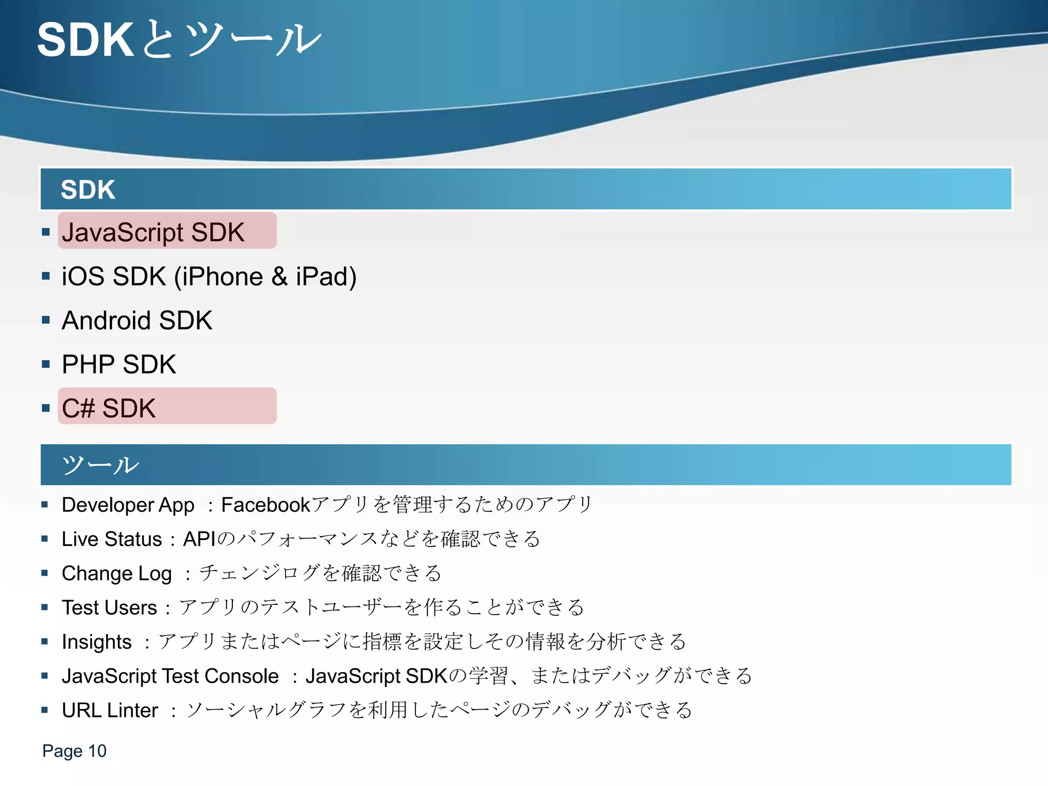 SDKとツールPage 10SDKJavaScript SDK iOS SDK (iPhone & iPad) Android SDK PHP SDKC# SDKツールDeveloper App ：Facebookアプリを管理するためのアプリLive Status：APIのパフォーマンスなどを確認できるChange Log ：チェンジログを確認できるTest Users：アプリのテストユーザーを作ることができるInsights ：アプリまたはページに指標を設定しその情報を分析できるJavaScript Test Console ：JavaScript SDKの学習、またはデバッグができるURL Linter ：ソーシャルグラフを利用したページのデバッグができる