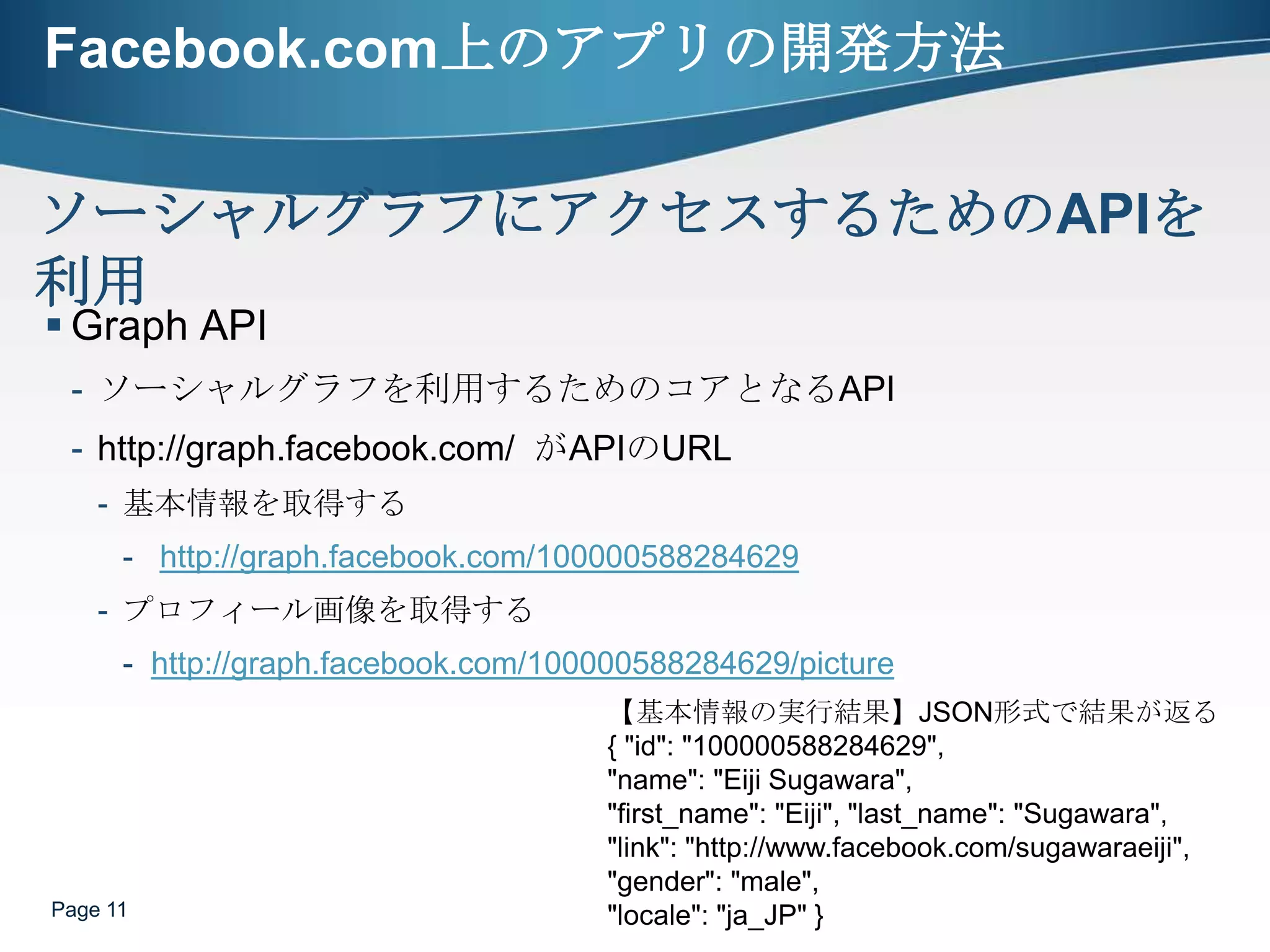 Facebook.com上のアプリの開発方法Graph APIソーシャルグラフを利用するためのコアとなるAPIhttp://graph.facebook.com/  がAPIのURL基本情報を取得するhttp://graph.facebook.com/100000588284629プロフィール画像を取得するhttp://graph.facebook.com/100000588284629/picturePage 11ソーシャルグラフにアクセスするためのAPIを利用【基本情報の実行結果】JSON形式で結果が返る{ "id": "100000588284629", "name": "Eiji Sugawara", "first_name": "Eiji", "last_name": "Sugawara", "link": "http://www.facebook.com/sugawaraeiji", "gender": "male", "locale": "ja_JP" }