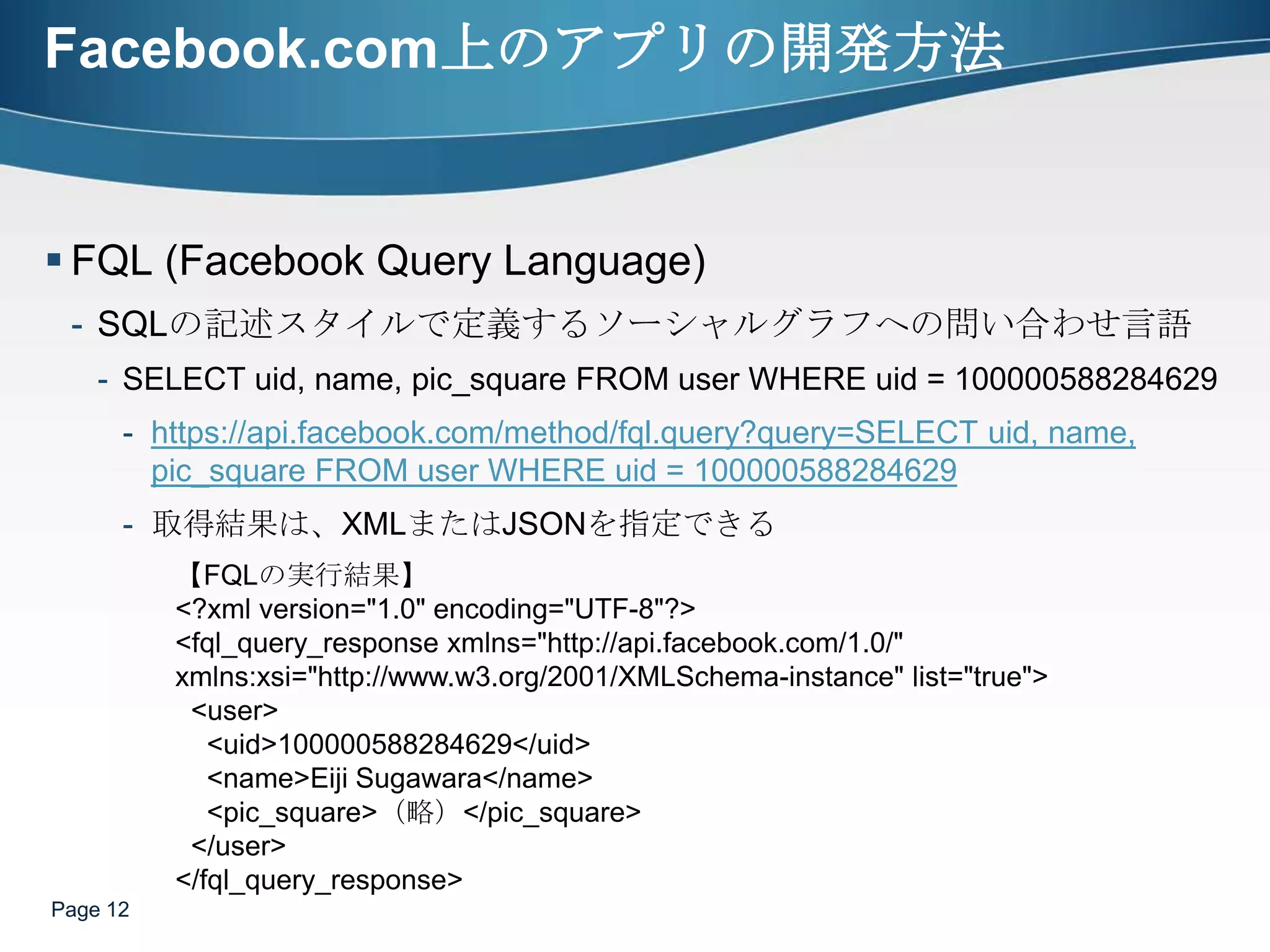 Facebook.com上のアプリの開発方法FQL (Facebook Query Language)SQLの記述スタイルで定義するソーシャルグラフへの問い合わせ言語SELECT uid, name, pic_square FROM user WHERE uid = 100000588284629https://api.facebook.com/method/fql.query?query=SELECT uid, name, pic_square FROM user WHERE uid = 100000588284629取得結果は、XMLまたはJSONを指定できるPage 12【FQLの実行結果】<?xml version="1.0" encoding="UTF-8"?><fql_query_responsexmlns="http://api.facebook.com/1.0/" xmlns:xsi="http://www.w3.org/2001/XMLSchema-instance" list="true">  <user>    <uid>100000588284629</uid>    <name>Eiji Sugawara</name>    <pic_square>（略）</pic_square>  </user></fql_query_response>