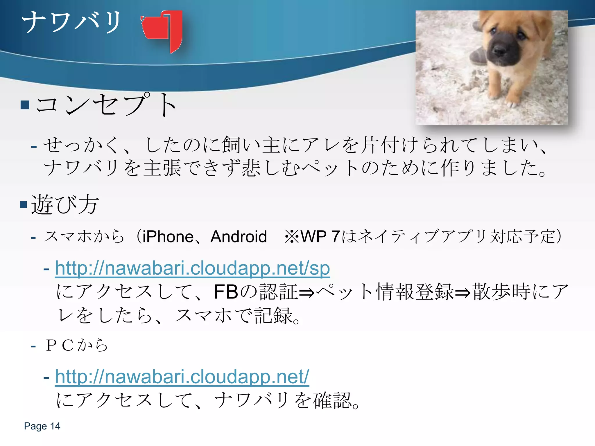 ナワバリコンセプトせっかく、したのに飼い主にアレを片付けられてしまい、ナワバリを主張できず悲しむペットのために作りました。遊び方スマホから（iPhone、Android　※WP 7はネイティブアプリ対応予定）http://nawabari.cloudapp.net/spにアクセスして、FBの認証⇒ペット情報登録⇒散歩時にアレをしたら、スマホで記録。ＰＣからhttp://nawabari.cloudapp.net/にアクセスして、ナワバリを確認。Page 14