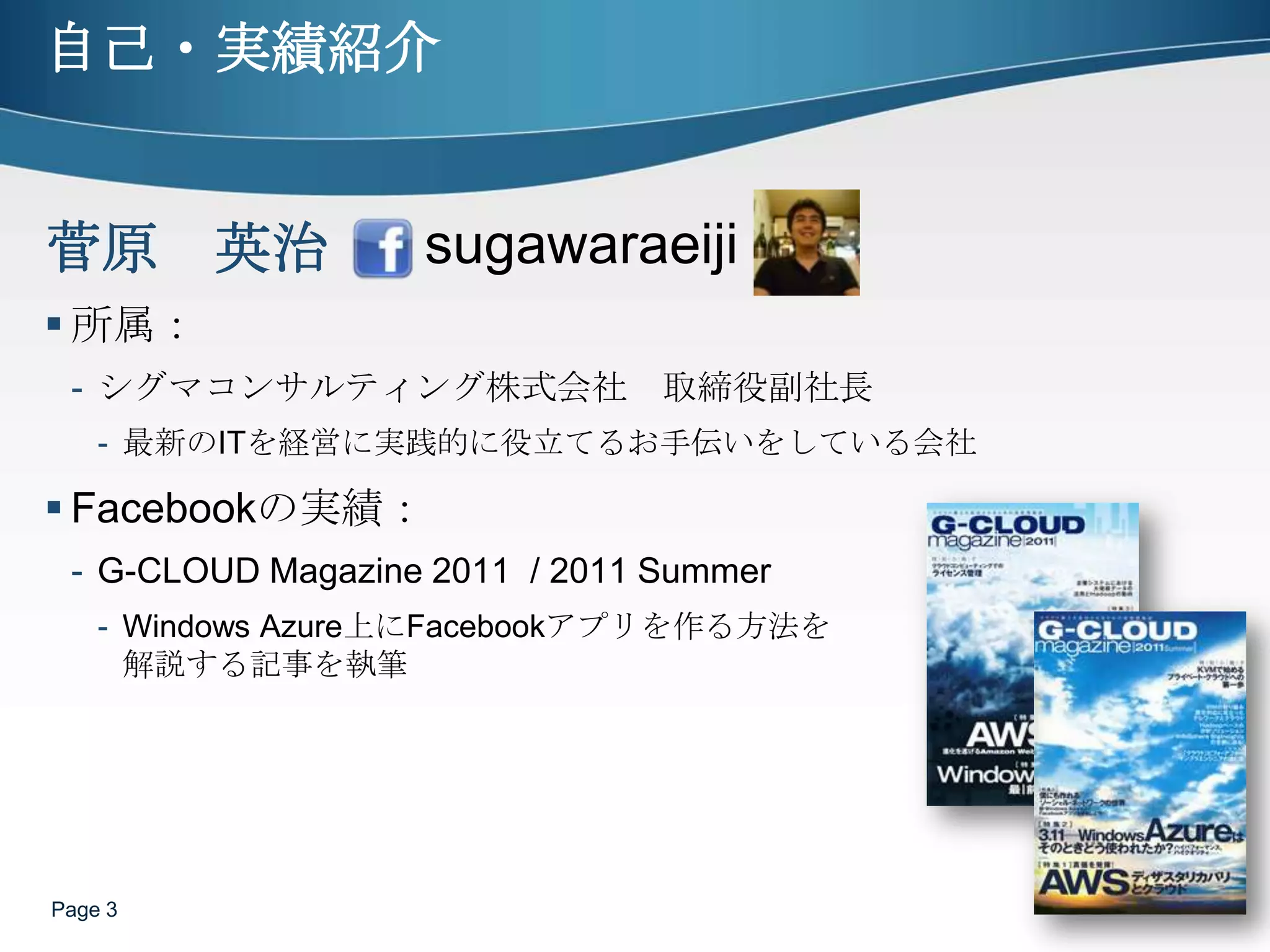 自己・実績紹介所属：シグマコンサルティング株式会社　取締役副社長最新のITを経営に実践的に役立てるお手伝いをしている会社Facebookの実績：G-CLOUD Magazine 2011  / 2011 SummerWindows Azure上にFacebookアプリを作る方法を解説する記事を執筆Page 3sugawaraeiji菅原　英治