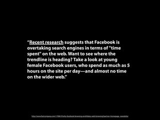 “Recent research suggests that Facebook is
overtaking search engines in terms of "time
spent" on the web. Want to see where the
trendline is heading? Take a look at young
female Facebook users, who spend as much as 5
hours on the site per day—and almost no time
on the wider web.”




 http://www.fastcompany.com/1700619/why-facebook-browsing-annihilates-web-browsing?partner=homepage_newsletter
 