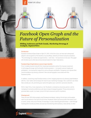 © Sapient Corporation, 2011 
POINT OF view 
Introduction 
Facebook introduced Open Graph on April 21, 2010. In the time since, we have seen widespread 
adoption and recognition of the benefits of social affinity, networks of interest and personalization. 
This technology has created new opportunities — and risks — for businesses of all sizes. This paper 
will introduce you to what was announced and explore its major implications. 
Facebook Open Graph delivers several major benefits 
First, it enables brands to benefit from robust personalization without the massive investment 
in technology. No longer will the benefits of personalization — increased customer loyalty and 
profitability — be reserved for large firms such as Amazon and Netflix. Companies can improve their 
recommendations by utilizing customers’ likes and demographics associated with their 
Facebook profile. 
In addition, connecting using Facebook allows a richer shopping experience by allowing rapid feedback 
with the “Like” button and increases the reach of your marketing messages. Your customers can share 
likes outside your site, promoting your wares throughout your customers’ personal networks. 
Yet for major firms, it also represents a risk. Facebook is untested as a business partner, and its 
monopoly of consumer preferences will only increase its bargaining power. Privacy and access to 
personal data, as well, is a major concern for both consumers and for marketers. 
A background 
There are over 550 million people using Facebook worldwide, making it the de facto and broadest 
reach social network in the world. As you know, Facebook collects personal profile information such 
as name, school, and a list of friends. Increasingly, it is also collecting personal tastes — both through 
tracking which brands you follow, but also by remembering which products, news stories, or other 
POINT OF Facebook Open Graph and the 
Future of Personalization 
Hilding Anderson and Rob Gonda, Marketing Strategy & 
Analysis, SapientNitro 
 