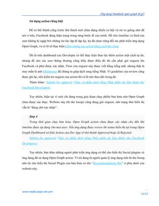 Ứng dụng Facebook open graph là gì?

      Sử dụng action riêng biệt

     Để có thể thành công trước thử thách mới chứa đựng nhiều cơ hội và rủi ro giống như đã
nói ở trên, Facebook đang thận trọng trong từng bước đi của mình. Để cho timeline và feed của
user không bị ngập bởi những tin tức lặp đi lặp lại, họ đã chọn riêng đối tác phát triển ứng dụng
Open Graph, và có lẽ sẽ thực hiện kiểm chứng các action bằng cách thủ công.

      Dù là trên dashboard của Developer có thể thực hiện thao tác thêm action một cách tự do,
nhưng để cho các user thông thường cũng thấy được điều đó thì cần phải gửi request lên
Facebook và phải được xác nhận. Flow của request này được viết bằng tiếng anh, nhưng thật là
may mắn là anh Oklahomer đã chúng ta giúp dịch sang tiếng Nhật. Vì guideline của review cũng
được ghi lại, nếu kiểm tra request của action thì có lẽ nên theo dõi trong đó.
      Tham khảo: Submit for approval (Tips và phần dịch tiếng Nhật phần tài liệu dành cho
Facebook Developers)

      Tuy nhiên, hiện tại vì mới chỉ đang trong giai đoạn chạy phiên bản beta nên Open Graph
chưa được xác thực. Website này (In the looop) cũng đang gửi request, nên trạng thái hiển thị
vẫn là “đang chờ xác nhận”.

      Step 4
      Trong thời gian chạy bản beta, Open Graph action chưa được xác nhận cho đến khi
timeline được áp dụng cho mọi user. Nếu ứng dụng được review thì status hiển thị tại trang Open
Graph Dashboard và Edit Action của Dev App sẽ thở thành Approved hoặc là Rejected.
      Submit for approval (Tips và phần dịch tiếng Nhật phần tài liệu dành cho Facebook
Developers)

      Tuy nhiên, bản thân những người phát triển ứng dụng có thể cho hiển thị Social plugins và
ứng dụng đã sử dụng Open Graph action. Vì tôi đang là người quản lý ứng dụng trên In the looop,
nên tôi cho hiển thị Social Plugin của bản beta có tên “Recommendations Bar” ở phía dưới của
website này.




www.media.loops.net.com
                                                                                                11/13
 
