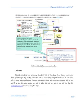 Ứng dụng Facebook open graph là gì?




                                                    Sử dụng Internet
                                                    thông qua PC
                 ■Home panel
                 . RDD panel khoảng 18000
                 người
                 Tất cả những người trong gia
                 đình từ 2 tuổi trở lên có sở hữu
                 PH và có thể kết nối internet.
                 . Mega panel khoảng 22000
                 người.
                 Các cá nhân sửa dụng PC để kết     Tracking theo
                 nối internet.                      Netsight
                 ■ Work panel khoản 2200
                 người
                 16 tuổi trở lên làm viêc trong                        Cung cấp kết quả phân
                 công ty có môi trường làm việc                        tích dữ liệu trong môi
                 có thể kết nối internet.                              trường online
         [Recommendation bar Plugin]
         Khi scroll xuống phía dưới cùng của bài viết,
         trạng thái sẽ được chuyển thành “Reading is
         On”, và một bài báo gợi ý khác sẽ được hiển thị.
         Để đăng tải Action “Read”, cần nhận được sự
         xác nhận từ user bằng việc nhấn “Add to
         timeline




                                              Hình ảnh hiển thị Recommendations Bar

     Cuối cùng

     Trên đây tôi đã tập hợp lại những vấn đề tôi biết về Ứng dụng Open Graph – một topic
được quan tâm gần đây. Vì đây vẫn là bản beta và bài viết này cũng khá nhiều vấn đề liên quan
đến kỹ thuật, nên có nhiều phần vẫn chưa được kiểm chứng. Nếu có độc giả nào nhận thấy có bất
cứ lỗi gì do dịch chưa chuẩn hay sai về kiến thức thì hãy góp ý cho tôi vào địa chỉ
naoto@looops.net, tôi rất vui lòng đón nhận.




www.media.loops.net.com
                                                                                                                       12/13
 