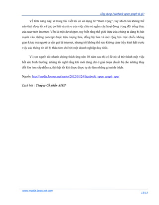 Ứng dụng Facebook open graph là gì?

     Về tính năng này, ở trong bài viết tôi có sử dụng từ “tham vọng”, tuy nhiên tôi không thể
nào tính được tất cả các cơ hội và rủi ro của việc chia sẻ ngầm các hoạt động trong đời sống thực
của user trên internet. Vốn là một developer, tuy biết rằng thế giới thực của chúng ta đang bị hút
mạnh vào những concept được trừu tượng hóa, đồng bộ hóa và mở rộng bởi một chiều không
gian khác mà người ta vẫn gọi là internet, nhưng tôi không thể nào không cảm thấy kinh hãi trước
việc các thông tin đó bị thâu tóm chỉ bởi một doanh nghiệp duy nhất.

     Vì con người rất nhanh chóng thích ứng nên 10 năm sau thì có lẽ nó sẽ trở thành một việc
hết sức bình thường, nhưng tôi nghĩ rằng khi mới đang chỉ ở giai đoạn chuẩn bị cho những thay
đổi lớn hơn sắp diễn ra, thì thật tốt khi được được tự do làm những gì mình thích.

Nguồn: http://media.looops.net/naoto/2012/01/24/facebook_open_graph_app/

Dịch bởi : Công ty Cổ phần AI&T




www.media.loops.net.com
                                                                                               13/13
 