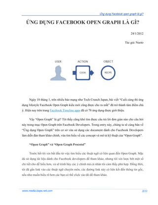 Ứng dụng Facebook open graph là gì?


   ỨNG DỤNG FACEBOOK OPEN GRAPH LÀ GÌ?

                                                                                       24/1/2012

                                                                                   Tác giả: Naoto




     Ngày 18 tháng 1, trên nhiều báo mạng như Tech Crunch Japan, bài viết “Cuối cùng thì ứng
dụng lifestyle Facebook Open Graph kiểu mới cũng được cho ra mắt” đã trở thành tâm điểm chú
ý. Hiện nay trên trang Facebook Timeline apps đã có 78 ứng dụng được giới thiệu.

     Vậy “Open Graph” là gì? Tôi thấy cũng khó tìm được câu trả lời đơn giản nào cho câu hỏi
này trong mục Open Graph trên Facebook Developers. Trong entry này, chúng ta sẽ cùng bàn về
“Ứng dụng Open Graph” trên cơ sở vừa sử dụng các document dành cho Facebook Developers
làm diễn đàn tham khảo chính, vừa tìm hiểu về các concept và mô tả kỹ thuật của “Open Graph”.

     “Open Graph” và “Open Graph Procotol”

     Trước hết tôi xin bắt đầu từ việc tìm hiểu các thuật ngữ có liên quan đến Open Graph. Mặc
dù sử dụng tài liệu dành cho Facebook developers để tham khảo, nhưng tôi xin lược bớt một số
chi tiết cho dễ hiểu hơn, và sẽ trình bày các ý chính mà cá nhân tôi cảm thấy phù hợp. Đồng thời,
tôi đã gắn link vào các thuật ngữ chuyên môn, các đường link này có liên kết đến thông tin gốc,
nếu như muốn hiểu rõ hơn các bạn có thể click vào đó để tham khảo.




www.media.loops.net.com                                                                        3/13
 