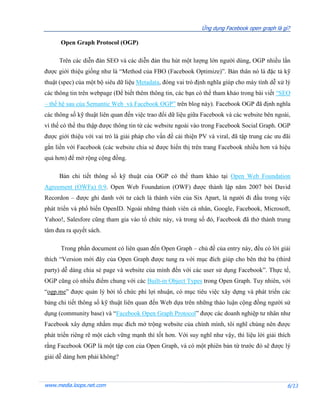 Ứng dụng Facebook open graph là gì?

      Open Graph Protocol (OGP)

     Trên các diễn đàn SEO và các diễn đàn thu hút một lượng lớn người dùng, OGP nhiều lần
được giới thiệu giống như là “Method của FBO (Facebook Optimize)”. Bản thân nó là đặc tả kỹ
thuật (spec) của một bộ siêu dữ liệu Metadata, đóng vai trò định nghĩa giúp cho máy tính dễ xử lý
các thông tin trên webpage (Để biết thêm thông tin, các bạn có thể tham khảo trong bài viết “SEO
– thế hệ sau của Semantic Web và Facebook OGP” trên blog này). Facebook OGP đã định nghĩa
các thông số kỹ thuật liên quan đến việc trao đổi dữ liệu giữa Facebook và các website bên ngoài,
vì thế có thể thu thập được thông tin từ các website ngoài vào trong Facebook Social Graph. OGP
được giới thiệu với vai trò là giải pháp cho vấn đề cải thiện PV và viral, đã tập trung các ưu đãi
gắn liền với Facebook (các website chia sẻ được hiển thị trên trang Facebook nhiều hơn và hiệu
quả hơn) để mở rộng cộng đồng.

     Bản chi tiết thông số kỹ thuật của OGP có thể tham khảo tại Open Web Foundation
Agreement (OWFa) 0.9. Open Web Foundation (OWF) được thành lập năm 2007 bởi David
Recordon – được ghi danh với tư cách là thành viên của Six Apart, là người đi đầu trong việc
phát triển và phổ biến OpenID. Ngoài những thành viên cá nhân, Google, Facebook, Microsoft,
Yahoo!, Salesfore cũng tham gia vào tổ chức này, và trong số đó, Facebook đã thở thành trung
tâm đưa ra quyết sách.

      Trong phần document có liên quan đến Open Graph – chủ đề của entry này, đều có lời giải
thích “Version mới đây của Open Graph được tung ra với mục đích giúp cho bên thứ ba (third
party) dễ dàng chia sẻ page và website của mình đến với các user sử dụng Facebook”. Thực tế,
OGP cũng có nhiều điểm chung với các Built-in Object Types trong Open Graph. Tuy nhiên, với
“ogp.me” được quản lý bởi tổ chức phi lợi nhuận, có mục tiêu việc xây dựng và phát triển các
bảng chi tiết thông số kỹ thuật liên quan đến Web dựa trên những thảo luận cộng đồng người sử
dụng (community base) và “Facebook Open Graph Protocol” được các doanh nghiệp tư nhân như
Facebook xây dựng nhằm mục đích mở trộng website của chính mình, tôi nghĩ chúng nên được
phát triển riêng rẽ một cách vững mạnh thì tốt hơn. Với suy nghĩ như vậy, thì liệu lời giải thích
rằng Facebook OGP là một tập con của Open Graph, và có một phiên bản từ trước đó sẽ được lý
giải dễ dàng hơn phải không?



www.media.loops.net.com                                                                         6/13
 