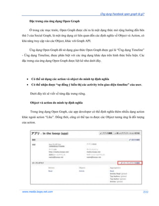 Ứng dụng Facebook open graph là gì?

       Đặc trưng của ứng dụng Open Graph

       Ở trong các mục trước, Open Graph được chỉ ra là một dạng thức mở rộng hướng đến bên
thứ 3 của Social Graph, là một ứng dụng có liên quan đến các định nghĩa về Object và Action, có
khả năng truy cập vào các Object, khác với Graph API.

       Ứng dụng Open Graph đã sử dụng giao thức Open Graph được gọi là “Ứng dụng Timeline”
- Ứng dụng Timeline, được phân biệt với các ứng dụng khác dựa trên hình thức biểu hiện. Các
đặc trưng của ứng dụng Open Graph được liệt kê như dưới đây.




       Có thể sử dụng các action và object do mình tự định nghĩa
       Có thể nhận được “sự đồng ý hiển thị các activity trên giao diện timeline” của user.

       Dưới đây tôi sẽ viết về từng đặc trưng riêng.

       Object và action do mình tự định nghĩa

       Trong ứng dụng Open Graph, các app developer có thể định nghĩa thêm nhiều dạng action
khác ngoài action “Like”. Đồng thời, cũng có thể tạo ra được các Object tương ứng là đối tượng
của action.




www.media.loops.net.com                                                                        7/13
 
