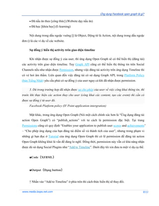 Ứng dụng Facebook open graph là gì?

         Đã nấu ăn theo [công thức] (Website dạy nấu ăn)
         Đã học [khóa học] (E-learning)

      Nội dung trong dấu ngoặc vuông [] là Object, Động từ là Action, nội dung trong dấu ngoặc
đơn () là các ví dụ về các website.

      Sự đồng ý hiển thị activity trên giao diện timeline

      Khi nhận được sự đồng ý của user, thì ứng dụng Open Graph sẽ có thể hiển thị (đăng tải)
các activity trên giao diện timeline. Tuy Graph API cũng có thể hiển thị thông tin trên Social
Channels nếu như nhận được Permission, nhưng việc đăng tải activity trên ứng dụng Timeline thì
có vẻ hơi âm thầm. Liên quan đến việc đăng tải có sử dụng Graph API, trong Platform Policy
(bản Tiếng Nhật) yêu cầu phải có sự đồng ý của user ngay cả khi đã nhận được permission.

      3. Dù trong trường hợp đã nhận được sự cho phép của user về việc công khai thông tin, thì
trước khi thực hiện các action thay cho user (công khai các content, tạo các event) thì cần có
được sự đồng ý từ user đó.
      Facebook Platform policy (IV Point application intergration)

      Mặt khác, trong ứng dụng Open Graph (Nói một cách chính xác hơn là “Ứng dụng đăng tải
action Open Graph”) có “publish_actions” với tư cách là permission đặc biệt. Tại trang
Permissions cũng có quy định “Enables your application to publish user scores and achievements”
– “Cho phép ứng dụng của bạn đăng tải điểm số và thành tích của user”, nhưng trong phạm vi
những gì bạn đọc ở Tutorial của ứng dụng Open Graph thì có lẽ permission để đăng tải action
Open Graph không khải là vấn đề đáng lo nghĩ. Đồng thời, permission này vẫn có khả năng nhận
được dù sử dụng Social Plugins như “Add to Timeline”. Dưới đây tôi xin đưa ra một ví dụ cụ thể.


      ■Code（XFBML）



      ■Output（Dạng button）


      ↑ Nhấn vào “Add to Timeline” ở phía trên thì cách thức hiển thị sẽ thay đổi.


www.media.loops.net.com                                                                         9/13
 