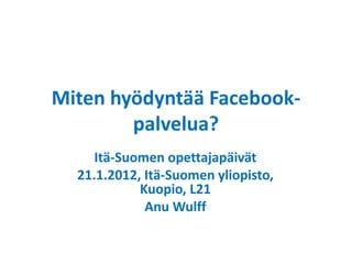 Miten hyödyntää Facebook-
palvelua?
Itä-Suomen opettajapäivät
21.1.2012, Itä-Suomen yliopisto,
Kuopio, L21
Anu Wulff
 