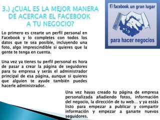 Lo primero es crearte un perfil personal en
Facebook y lo completes con todos los
datos que te sea posible, incluyendo una
foto, algo imprescindible si quieres que la
gente te tenga en cuenta.
Una vez ya tienes tu perfil personal es hora
de pasar a crear la página de seguidores
para tu empresa y serás el administrador
principal de esa página, aunque si quieres
que alguien te ayude también puedes
hacerle administrador.
Una vez hayas creado tu página de empresa
personalizada añadiendo fotos, información
del negocio, la dirección de tu web… y ya estás
listo para empezar a publicar y compartir
información y empezar a ganarte nuevos
seguidores.
 