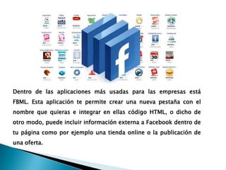 Dentro de las aplicaciones más usadas para las empresas está
FBML. Esta aplicación te permite crear una nueva pestaña con el
nombre que quieras e integrar en ellas código HTML, o dicho de
otro modo, puede incluir información externa a Facebook dentro de
tu página como por ejemplo una tienda online o la publicación de
una oferta.
 