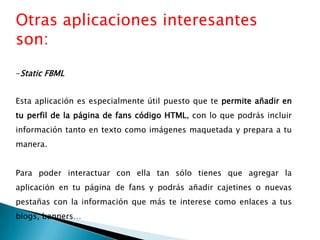 Otras aplicaciones interesantes
son:
-Static FBML
Esta aplicación es especialmente útil puesto que te permite añadir en
tu perfil de la página de fans código HTML, con lo que podrás incluir
información tanto en texto como imágenes maquetada y prepara a tu
manera.
Para poder interactuar con ella tan sólo tienes que agregar la
aplicación en tu página de fans y podrás añadir cajetines o nuevas
pestañas con la información que más te interese como enlaces a tus
blogs, banners…
 