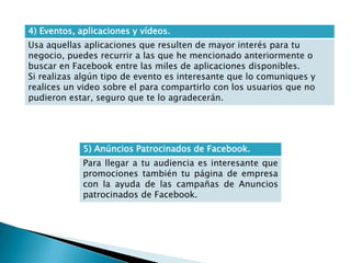4) Eventos, aplicaciones y vídeos.
Usa aquellas aplicaciones que resulten de mayor interés para tu
negocio, puedes recurrir a las que he mencionado anteriormente o
buscar en Facebook entre las miles de aplicaciones disponibles.
Si realizas algún tipo de evento es interesante que lo comuniques y
realices un video sobre el para compartirlo con los usuarios que no
pudieron estar, seguro que te lo agradecerán.
5) Anúncios Patrocinados de Facebook.
Para llegar a tu audiencia es interesante que
promociones también tu página de empresa
con la ayuda de las campañas de Anuncios
patrocinados de Facebook.
 