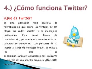 ¿Que es Twitter?
es una aplicación web gratuita de
microblogging que reúne las ventajas de los
blogs, las redes sociales y la mensajería
instantánea. Esta nueva forma de
comunicación, permite a sus usuarios estar en
contacto en tiempo real con personas de su
interés a través de mensajes breves de texto a
los que se
denominan Updates (actualizaciones) oTweets,
por medio de una sencilla pregunta: ¿Qué estás
haciendo?.
 