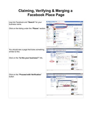 Claiming, Verifying & Merging a
                 Facebook Place Page
Log into Facebook and “Search” for your
business name.

Click on the listing under the “Places” section




You should see a page that looks something
similar to this.


Click on the “Is this your business?” link.




Click on the “Proceed with Verification”
button
 