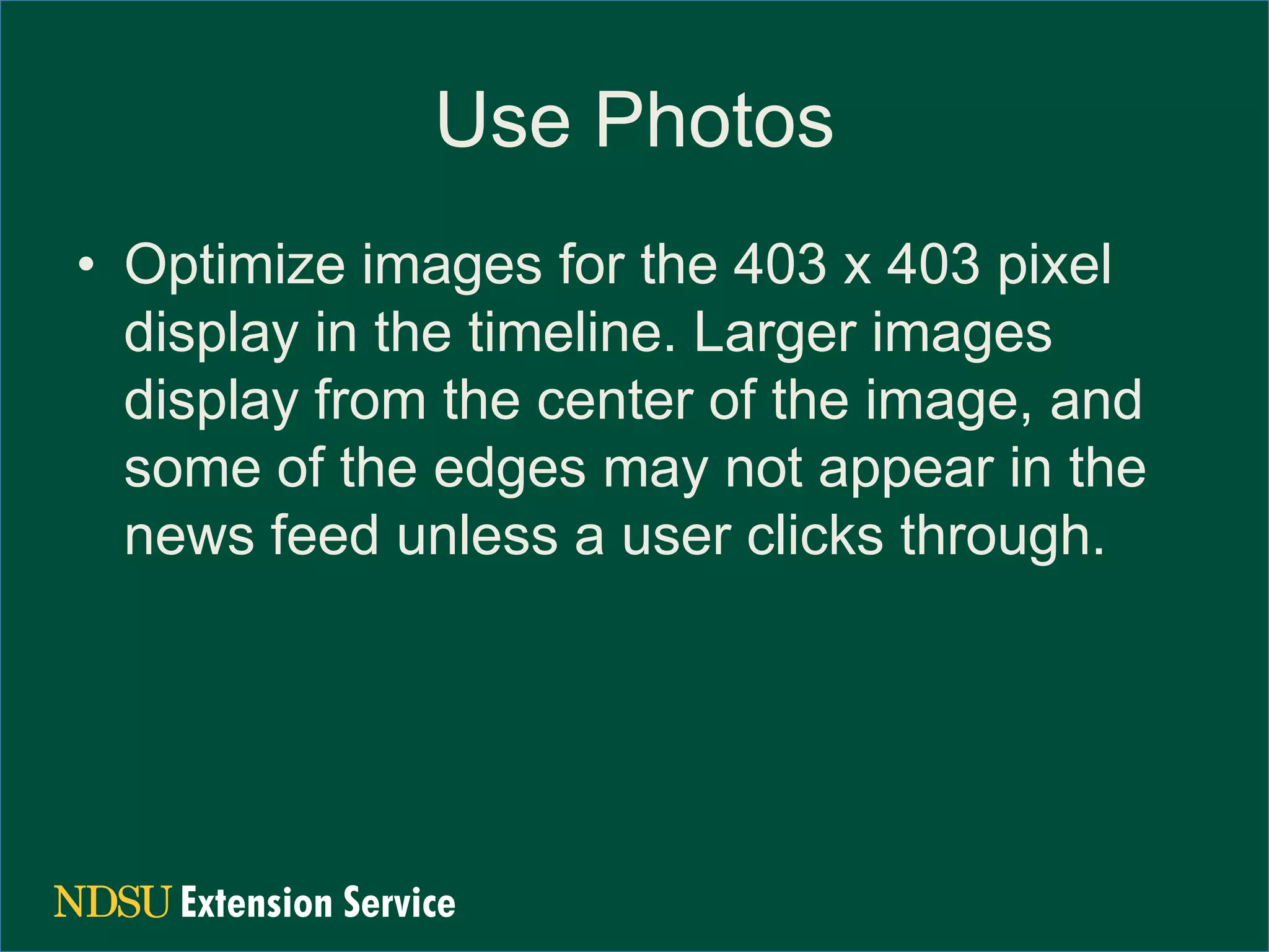 Use Photos
• Optimize images for the 403 x 403 pixel
display in the timeline. Larger images
display from the center of the image, and
some of the edges may not appear in the
news feed unless a user clicks through.
