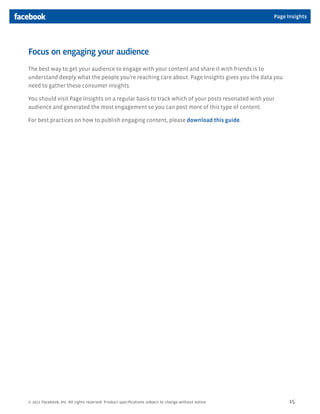 Page Insights




Focus on engaging your audience
The best way to get your audience to engage with your content and share it with friends is to
understand deeply what the people you’re reaching care about. Page Insights gives you the data you
need to gather these consumer insights.

You should visit Page Insights on a regular basis to track which of your posts resonated with your
audience and generated the most engagement so you can post more of this type of content.

For best practices on how to publish engaging content, please download this guide.




© 2011 Facebook, Inc. All rights reserved. Product specifications subject to change without notice.         15
 