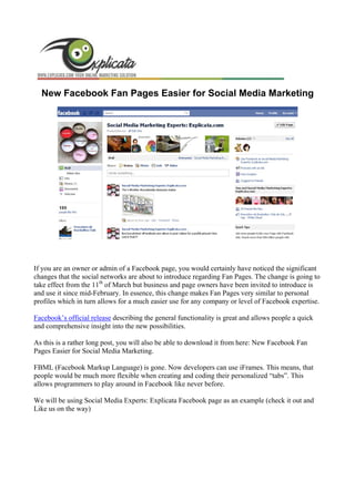 New Facebook Fan Pages Easier for Social Media Marketing




If you are an owner or admin of a Facebook page, you would certainly have noticed the significant
changes that the social networks are about to introduce regarding Fan Pages. The change is going to
take effect from the 11th of March but business and page owners have been invited to introduce is
and use it since mid-February. In essence, this change makes Fan Pages very similar to personal
profiles which in turn allows for a much easier use for any company or level of Facebook expertise.

Facebook’s official release describing the general functionality is great and allows people a quick
and comprehensive insight into the new possibilities.

As this is a rather long post, you will also be able to download it from here: New Facebook Fan
Pages Easier for Social Media Marketing.

FBML (Facebook Markup Language) is gone. Now developers can use iFrames. This means, that
people would be much more flexible when creating and coding their personalized “tabs”. This
allows programmers to play around in Facebook like never before.

We will be using Social Media Experts: Explicata Facebook page as an example (check it out and
Like us on the way)
 